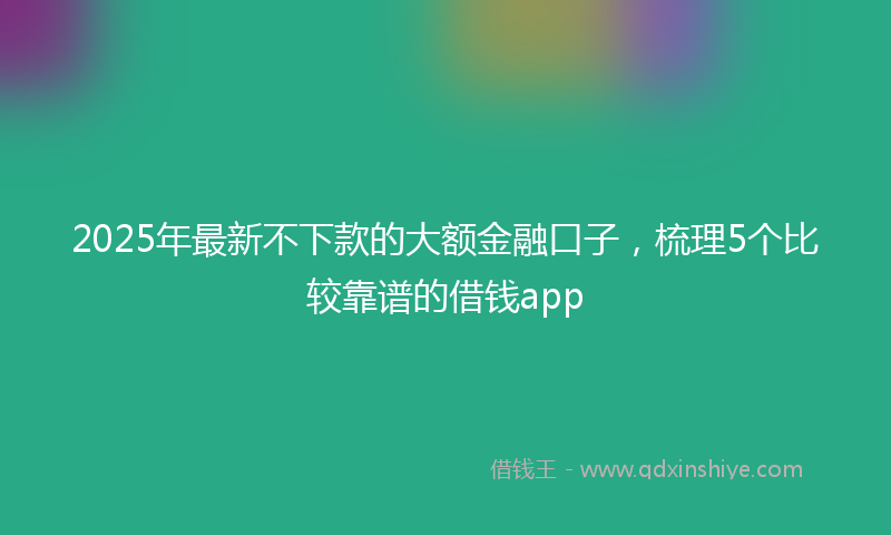 2025年最新不下款的大额金融口子，梳理5个比较靠谱的借钱app