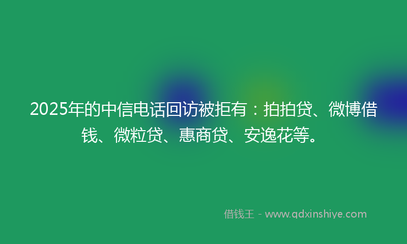 2025年的中信电话回访被拒有：拍拍贷、微博借钱、微粒贷、惠商贷、安逸花等。