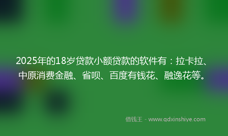 2025年的18岁贷款小额贷款的软件有：拉卡拉、中原消费金融、省呗、百度有钱花、融逸花等。