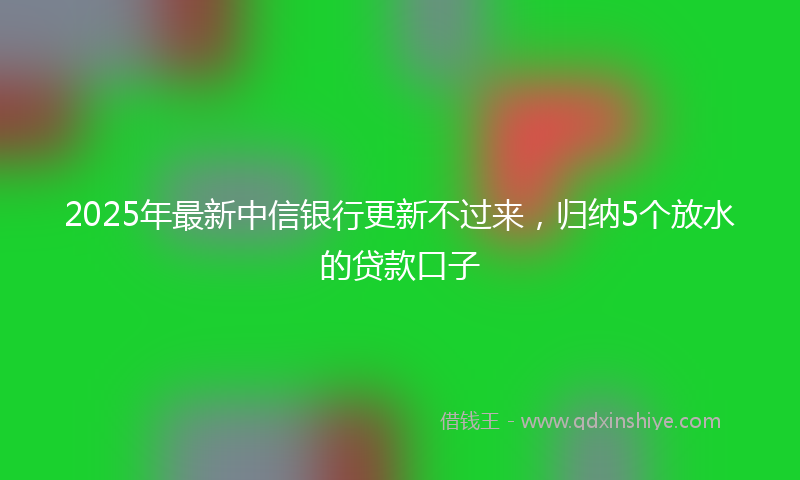 2025年最新中信银行更新不过来，归纳5个放水的贷款口子