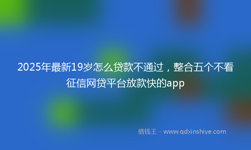 2025年最新19岁怎么贷款不通过，整合五个不看征信网贷平台放款快的app