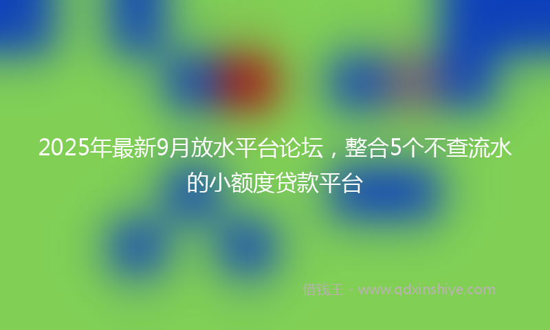 2025年最新9月放水平台论坛，整合5个不查流水的小额度贷款平台