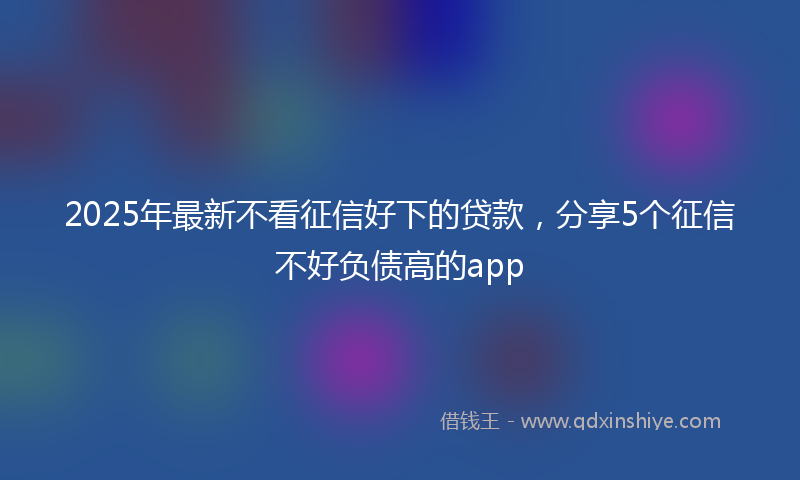 2025年最新不看征信好下的贷款，分享5个征信不好负债高的app