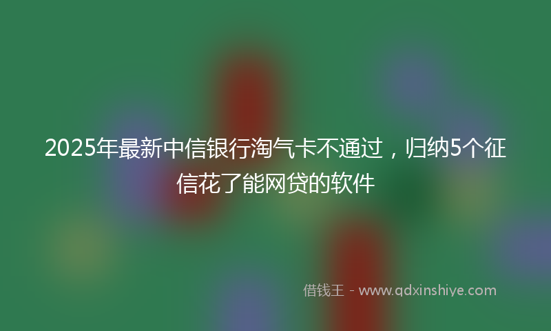 2025年最新中信银行淘气卡不通过，归纳5个征信花了能网贷的软件