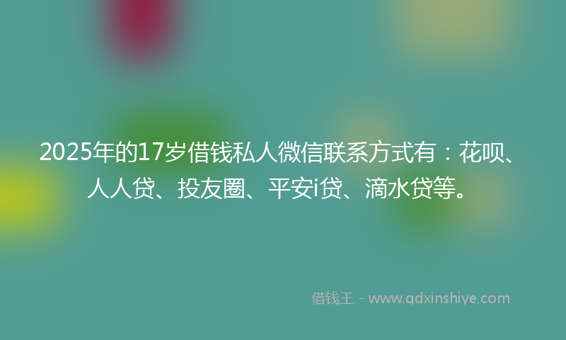 2025年的17岁借钱私人微信联系方式有：花呗、人人贷、投友圈、平安i贷、滴水贷等。
