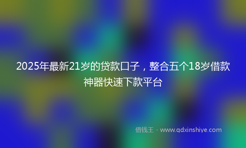 2025年最新21岁的贷款口子，整合五个18岁借款神器快速下款平台