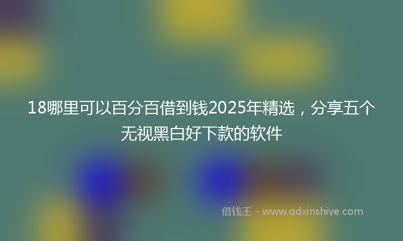 18哪里可以百分百借到钱2025年精选，分享五个无视黑白好下款的软件
