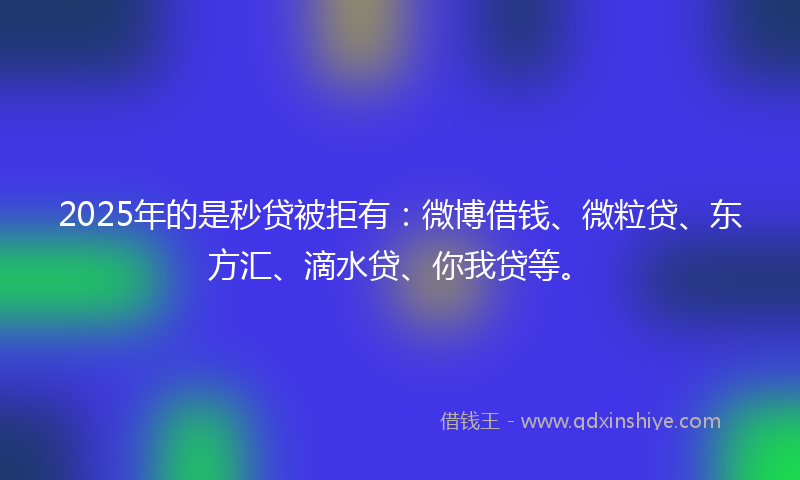 2025年的是秒贷被拒有：微博借钱、微粒贷、东方汇、滴水贷、你我贷等。