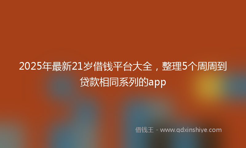2025年最新21岁借钱平台大全，整理5个周周到贷款相同系列的app