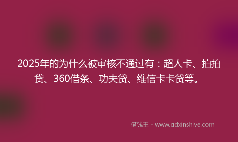 2025年的为什么被审核不通过有：超人卡、拍拍贷、360借条、功夫贷、维信卡卡贷等。