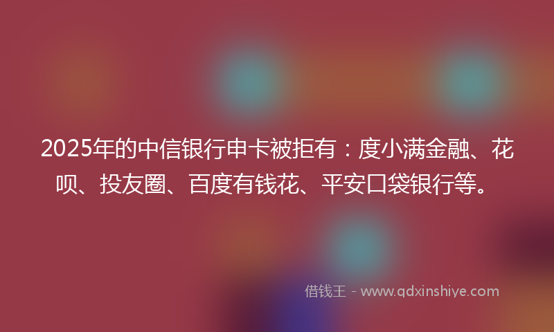 2025年的中信银行申卡被拒有：度小满金融、花呗、投友圈、百度有钱花、平安口袋银行等。