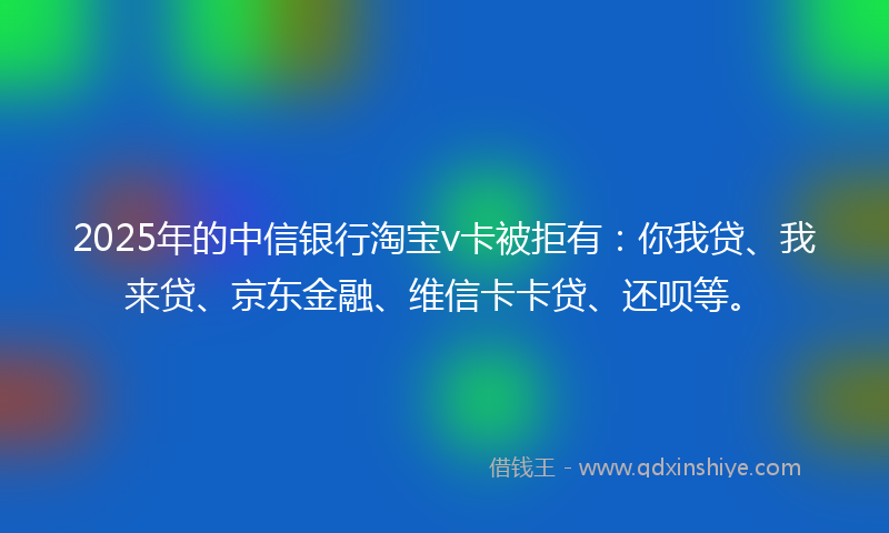 2025年的中信银行淘宝v卡被拒有：你我贷、我来贷、京东金融、维信卡卡贷、还呗等。