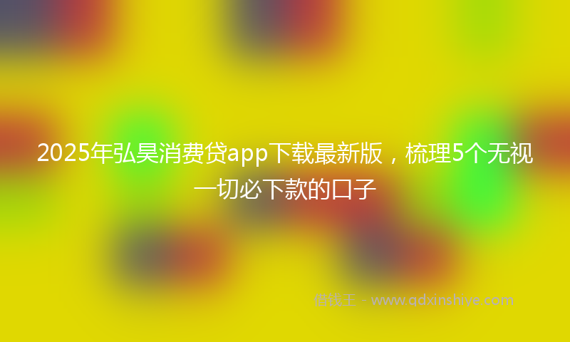 2025年弘昊消费贷app下载最新版，梳理5个无视一切必下款的口子