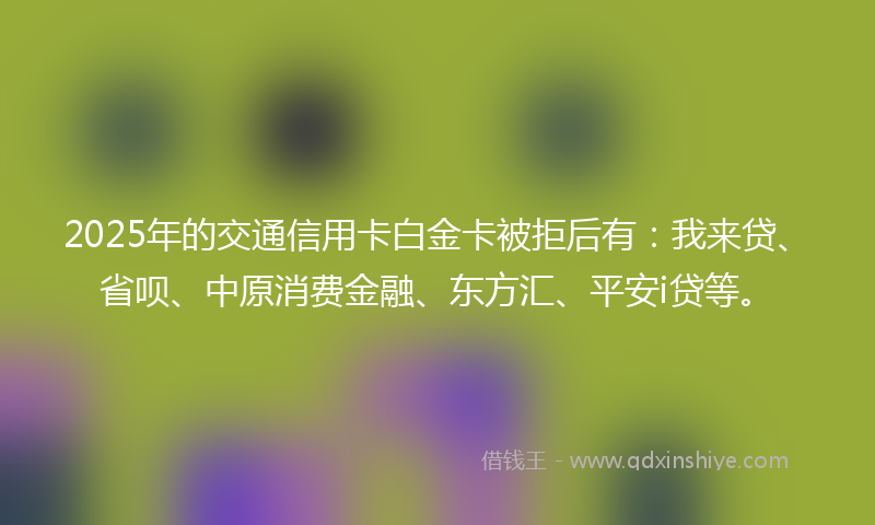 2025年的交通信用卡白金卡被拒后有：我来贷、省呗、中原消费金融、东方汇、平安i贷等。