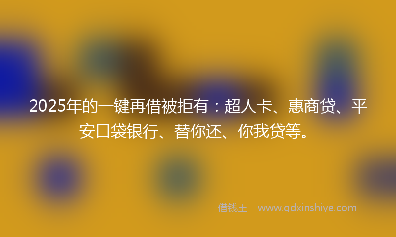 2025年的一键再借被拒有：超人卡、惠商贷、平安口袋银行、替你还、你我贷等。
