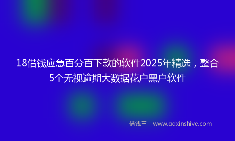 18借钱应急百分百下款的软件2025年精选，整合5个无视逾期大数据花户黑户软件
