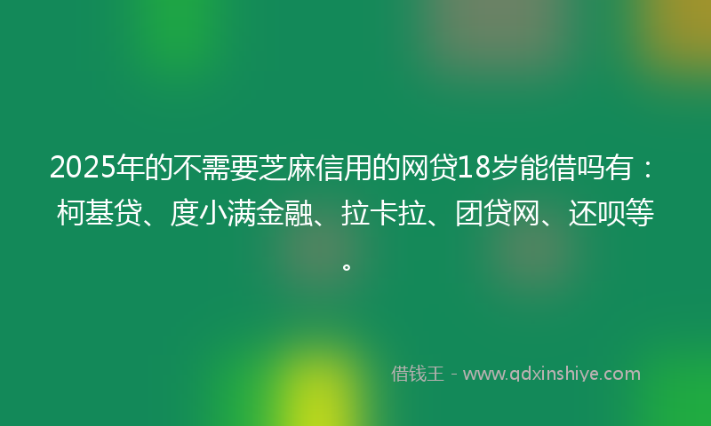 2025年的不需要芝麻信用的网贷18岁能借吗有：柯基贷、度小满金融、拉卡拉、团贷网、还呗等。