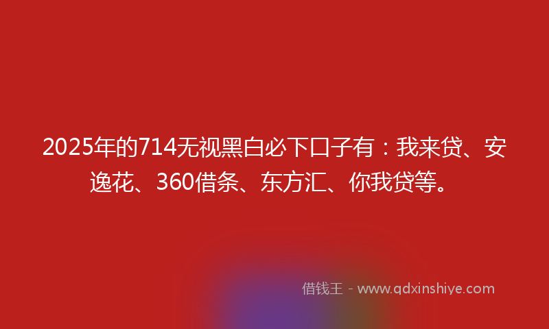 2025年的714无视黑白必下口子有：我来贷、安逸花、360借条、东方汇、你我贷等。