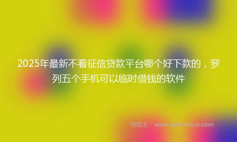 2025年最新不看征信贷款平台哪个好下款的，罗列五个手机可以临时借钱的软件