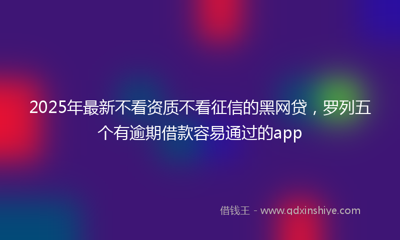 2025年最新不看资质不看征信的黑网贷，罗列五个有逾期借款容易通过的app