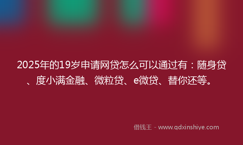 2025年的19岁申请网贷怎么可以通过有：随身贷、度小满金融、微粒贷、e微贷、替你还等。