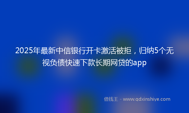 2025年最新中信银行开卡激活被拒，归纳5个无视负债快速下款长期网贷的app