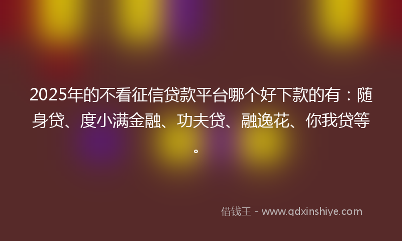 2025年的不看征信贷款平台哪个好下款的有：随身贷、度小满金融、功夫贷、融逸花、你我贷等。