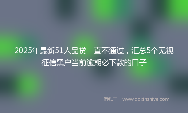 2025年最新51人品贷一直不通过，汇总5个无视征信黑户当前逾期必下款的口子