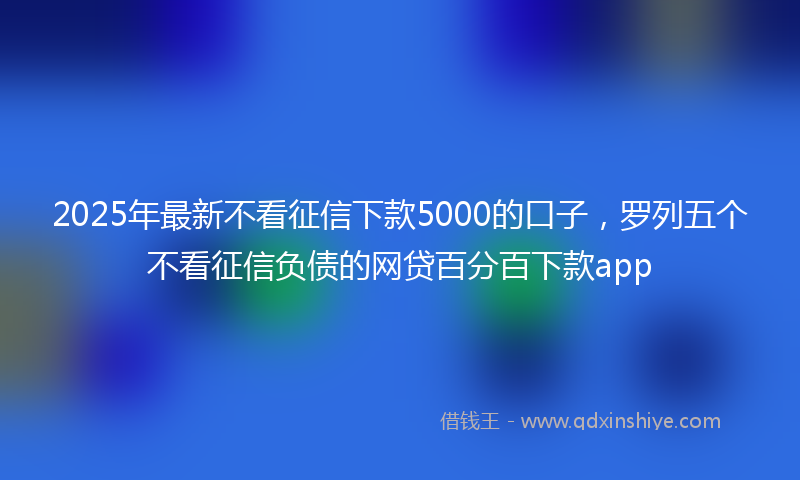 2025年最新不看征信下款5000的口子，罗列五个不看征信负债的网贷百分百下款app