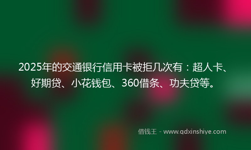 2025年的交通银行信用卡被拒几次有：超人卡、好期贷、小花钱包、360借条、功夫贷等。