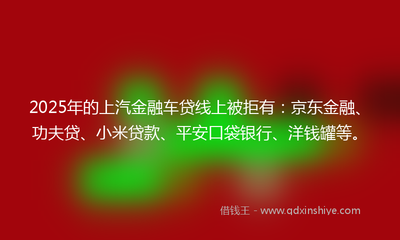 2025年的上汽金融车贷线上被拒有：京东金融、功夫贷、小米贷款、平安口袋银行、洋钱罐等。