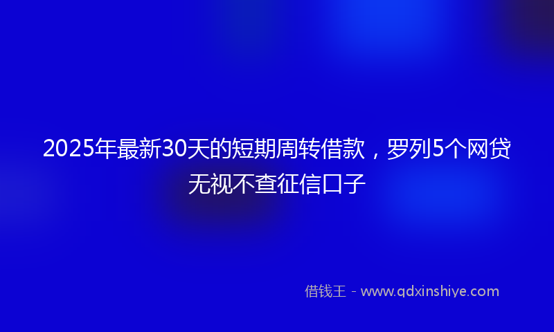 2025年最新30天的短期周转借款，罗列5个网贷无视不查征信口子