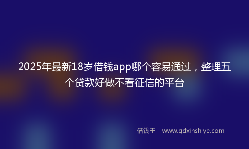 2025年最新18岁借钱app哪个容易通过，整理五个贷款好做不看征信的平台