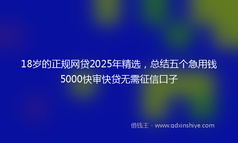 18岁的正规网贷2025年精选，总结五个急用钱5000快审快贷无需征信口子