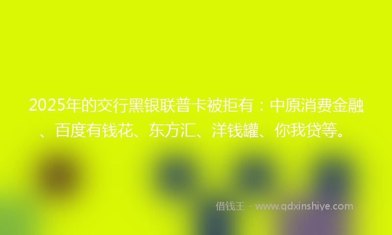 2025年的交行黑银联普卡被拒有：中原消费金融、百度有钱花、东方汇、洋钱罐、你我贷等。