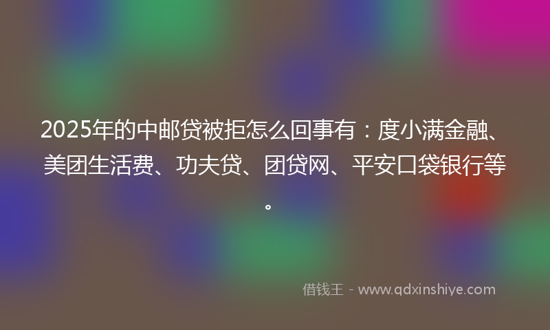 2025年的中邮贷被拒怎么回事有：度小满金融、美团生活费、功夫贷、团贷网、平安口袋银行等。