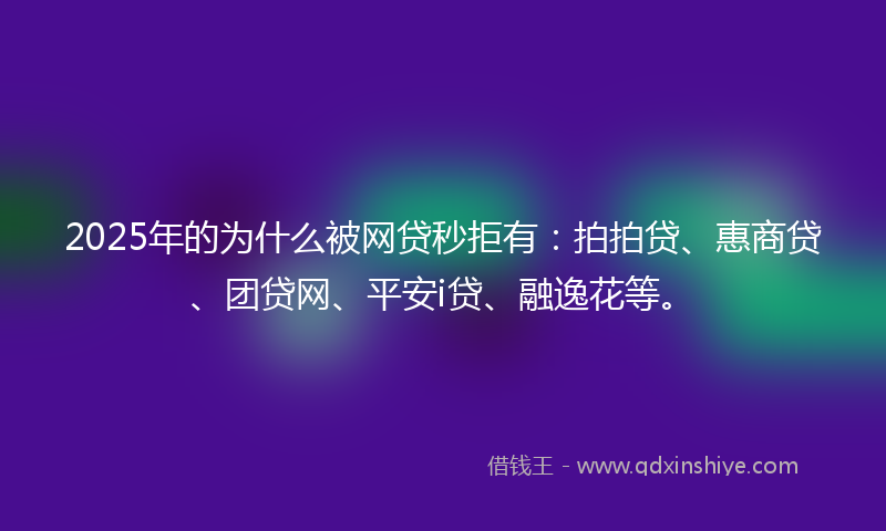 2025年的为什么被网贷秒拒有：拍拍贷、惠商贷、团贷网、平安i贷、融逸花等。