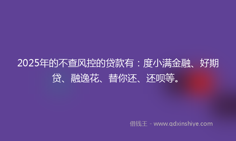 2025年的不查风控的贷款有：度小满金融、好期贷、融逸花、替你还、还呗等。