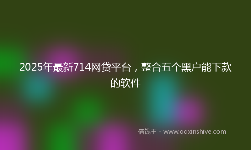 2025年最新714网贷平台，整合五个黑户能下款的软件