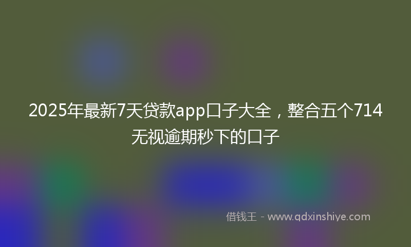 2025年最新7天贷款app口子大全，整合五个714无视逾期秒下的口子