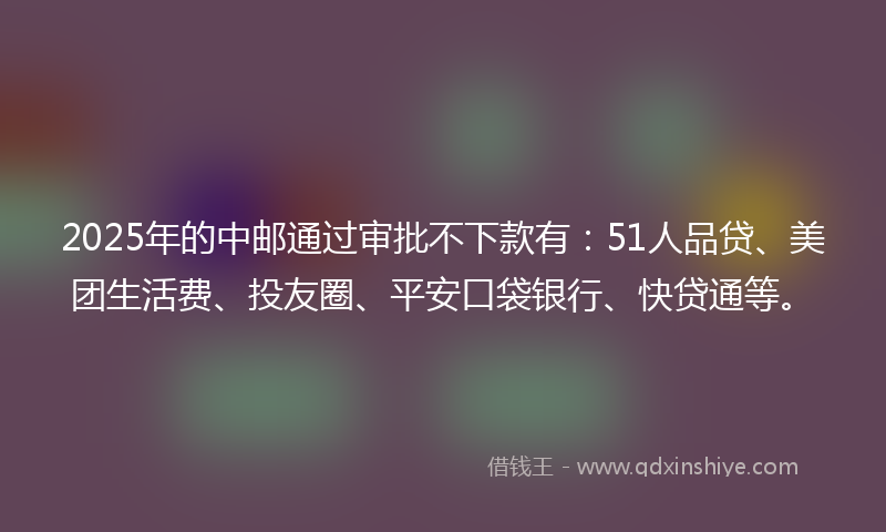 2025年的中邮通过审批不下款有：51人品贷、美团生活费、投友圈、平安口袋银行、快贷通等。