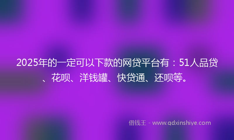 2025年的一定可以下款的网贷平台有：51人品贷、花呗、洋钱罐、快贷通、还呗等。