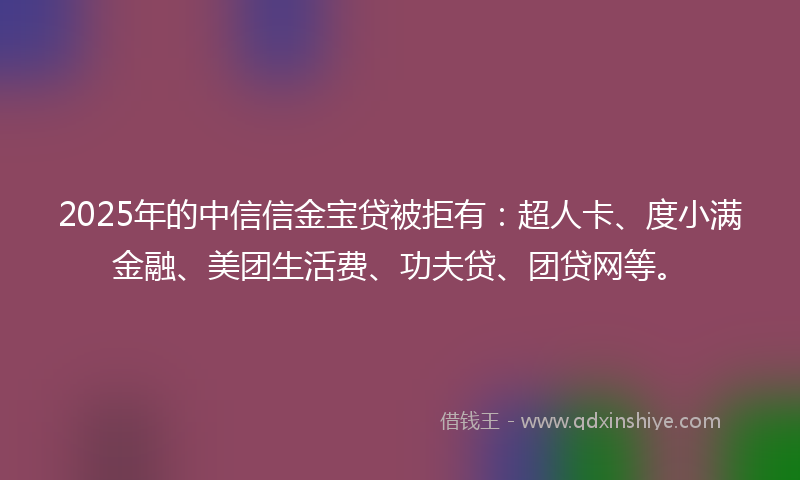 2025年的中信信金宝贷被拒有：超人卡、度小满金融、美团生活费、功夫贷、团贷网等。