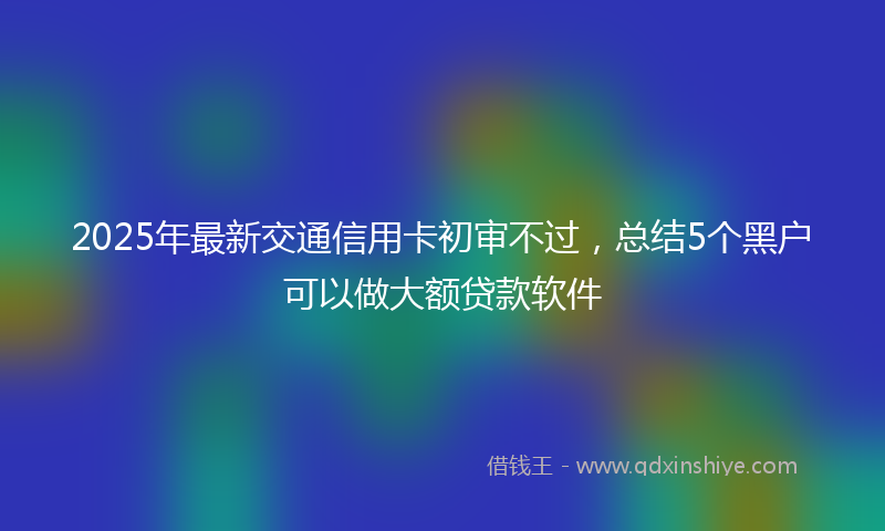 2025年最新交通信用卡初审不过，总结5个黑户可以做大额贷款软件