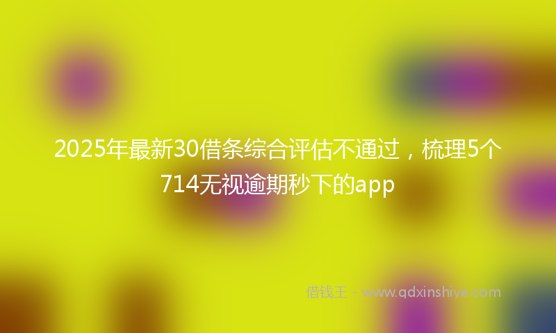 2025年最新30借条综合评估不通过，梳理5个714无视逾期秒下的app