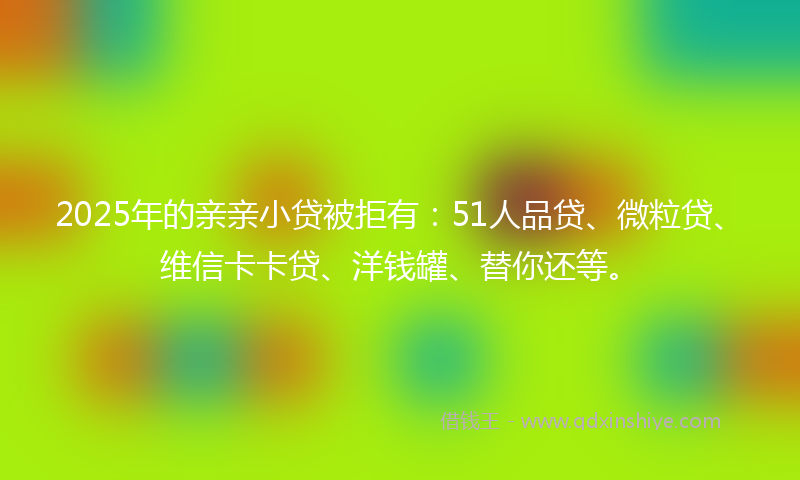 2025年的亲亲小贷被拒有：51人品贷、微粒贷、维信卡卡贷、洋钱罐、替你还等。