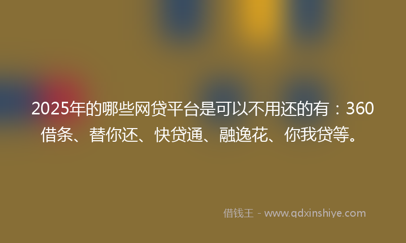 2025年的哪些网贷平台是可以不用还的有：360借条、替你还、快贷通、融逸花、你我贷等。