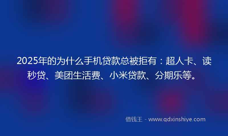 2025年的为什么手机贷款总被拒有：超人卡、读秒贷、美团生活费、小米贷款、分期乐等。