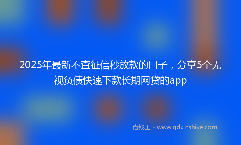 2025年最新不查征信秒放款的口子，分享5个无视负债快速下款长期网贷的app