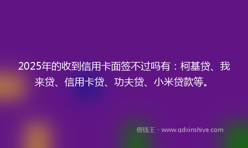 2025年的收到信用卡面签不过吗有：柯基贷、我来贷、信用卡贷、功夫贷、小米贷款等。